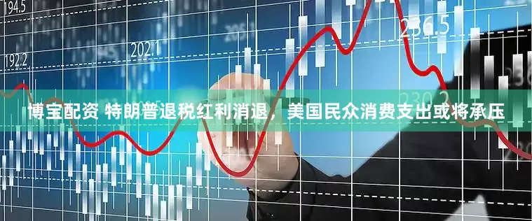 博宝配资 特朗普退税红利消退，美国民众消费支出或将承压